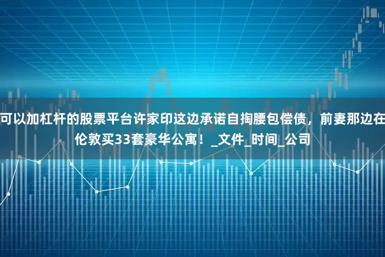 可以加杠杆的股票平台许家印这边承诺自掏腰包偿债，前妻那边在伦敦买33套豪华公寓！_文件_时间_公司
