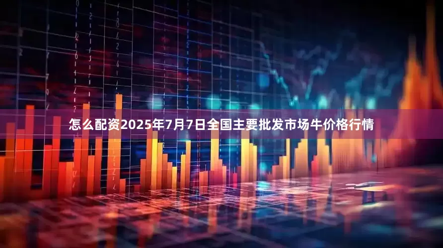 怎么配资2025年7月7日全国主要批发市场牛价格行情