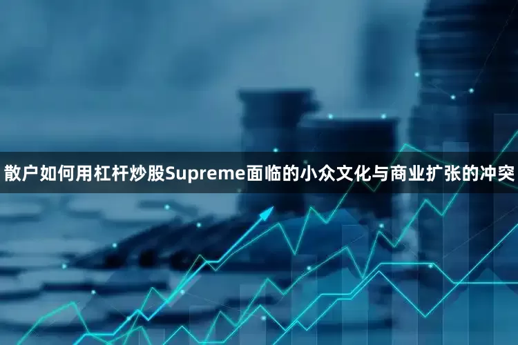 散户如何用杠杆炒股Supreme面临的小众文化与商业扩张的冲突