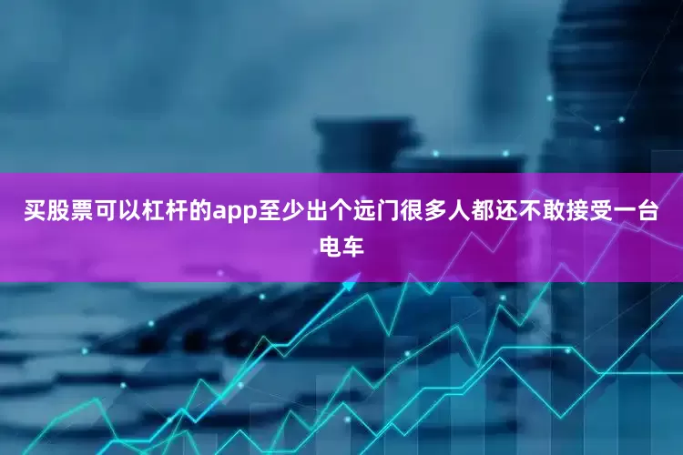 买股票可以杠杆的app至少出个远门很多人都还不敢接受一台电车