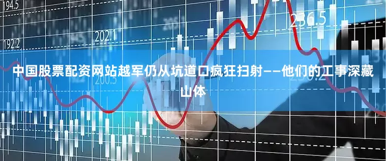中国股票配资网站越军仍从坑道口疯狂扫射——他们的工事深藏山体