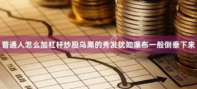 普通人怎么加杠杆炒股乌黑的秀发犹如瀑布一般倒垂下来